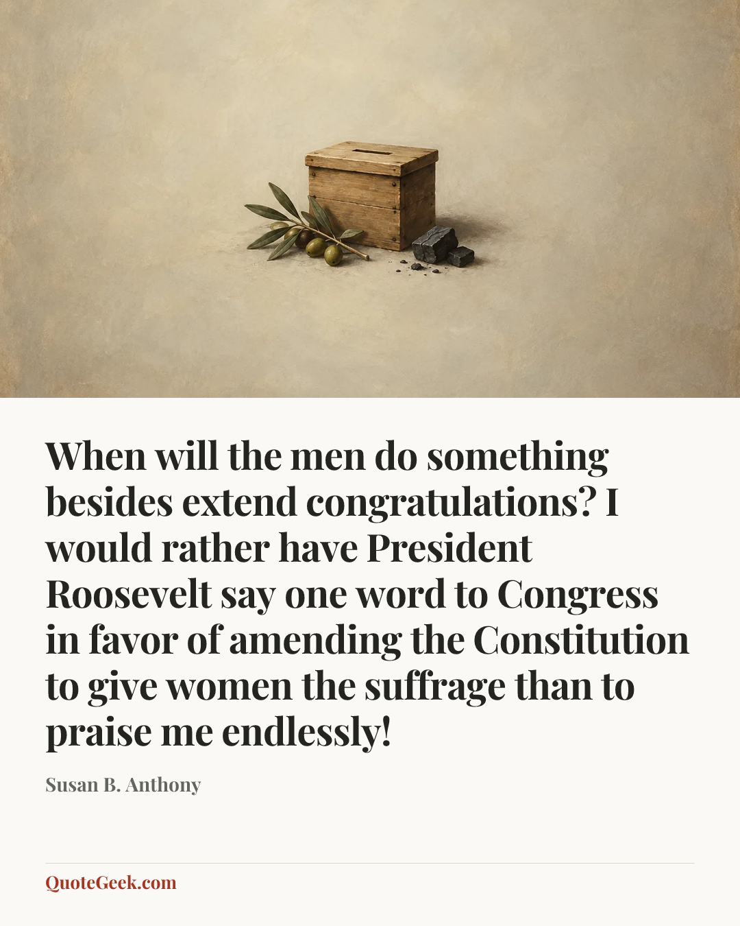“When will the men do something besides extend congratulations? I would rather have President Roosevelt say one word to Congress in favor of amending the Constitution to give women the suffrage than to praise me endlessly!” — Susan B. Anthony. Illustrated QuoteGeek card.