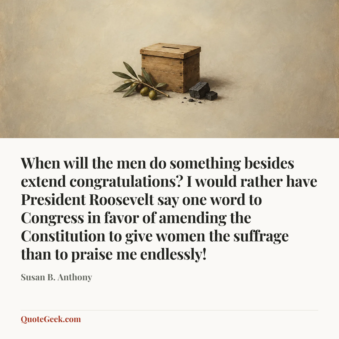 “When will the men do something besides extend congratulations? I would rather have President Roosevelt say one word to Congress in favor of amending the Constitution to give women the suffrage than to praise me endlessly!” — Susan B. Anthony. Illustrated QuoteGeek card.