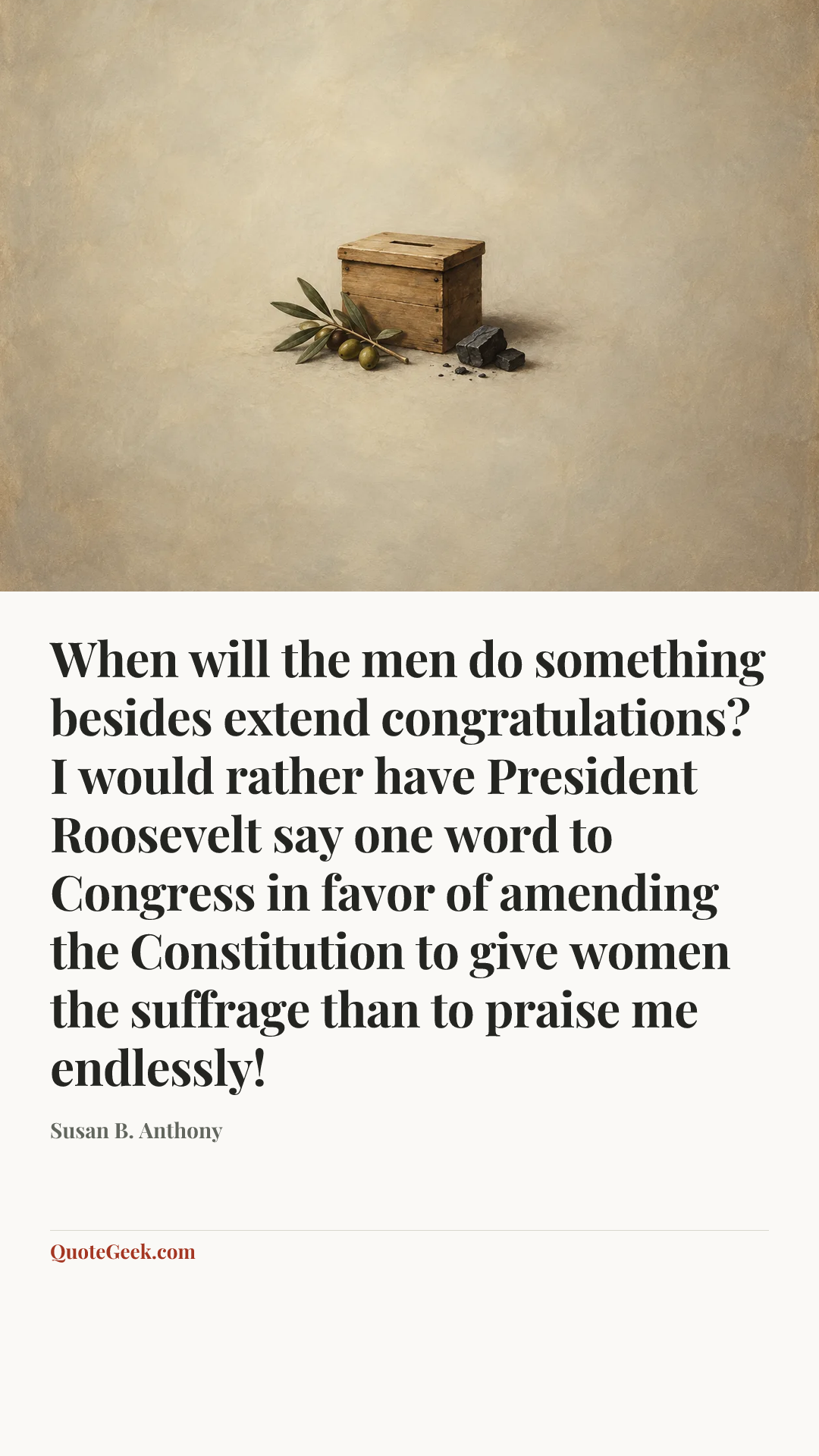 “When will the men do something besides extend congratulations? I would rather have President Roosevelt say one word to Congress in favor of amending the Constitution to give women the suffrage than to praise me endlessly!” — Susan B. Anthony. Illustrated QuoteGeek card.