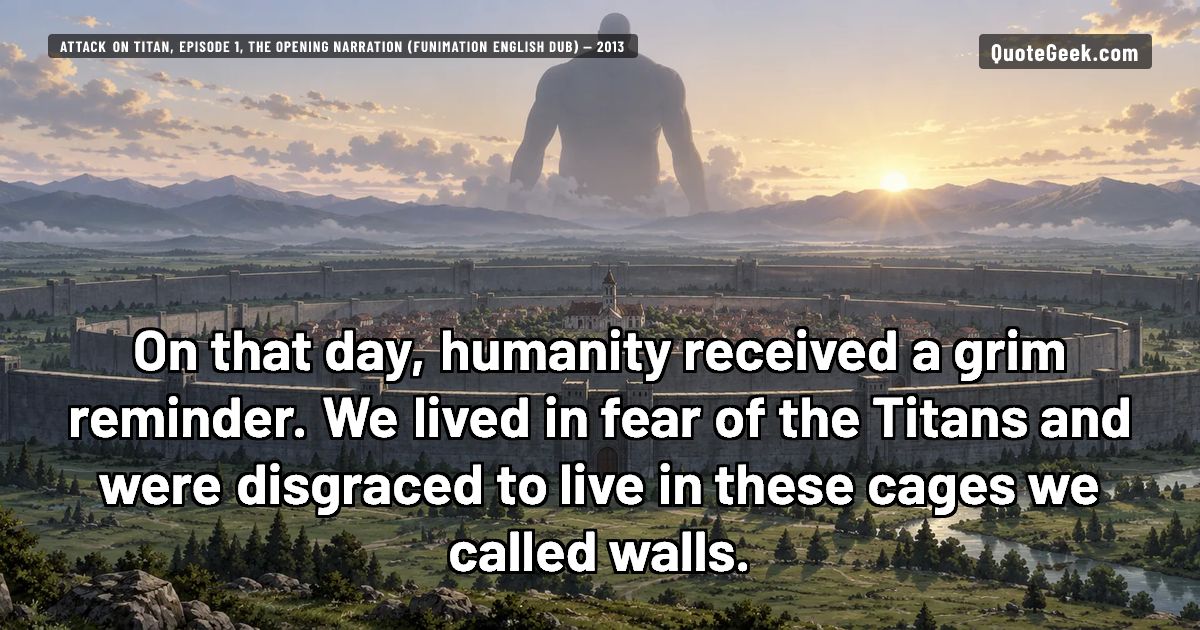 “On that day, humanity received a grim reminder. We lived in fear of the Titans and were disgraced to live in these cages we called walls.” — Attack on Titan, episode 1, the opening narration (Funimation English dub) · Attack on Titan. Illustrated QuoteGeek card.