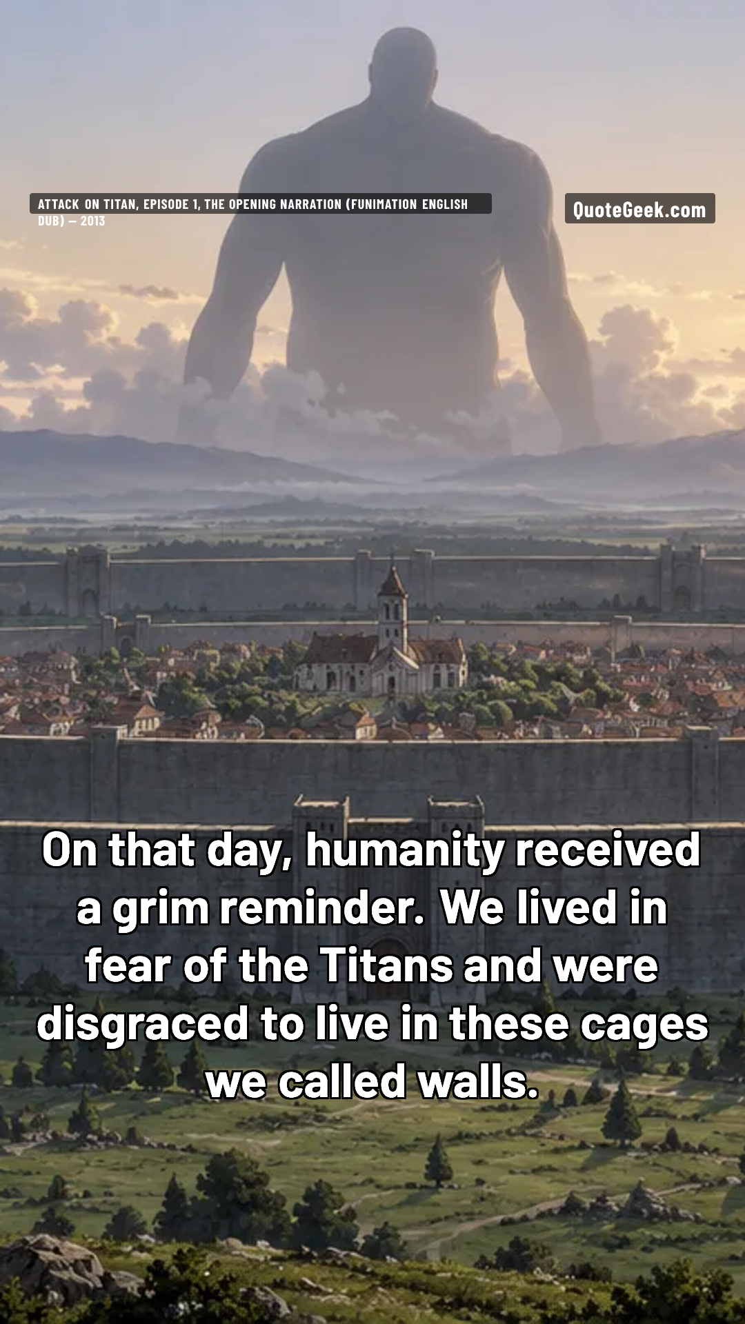 “On that day, humanity received a grim reminder. We lived in fear of the Titans and were disgraced to live in these cages we called walls.” — Attack on Titan, episode 1, the opening narration (Funimation English dub) · Attack on Titan. Illustrated QuoteGeek card.