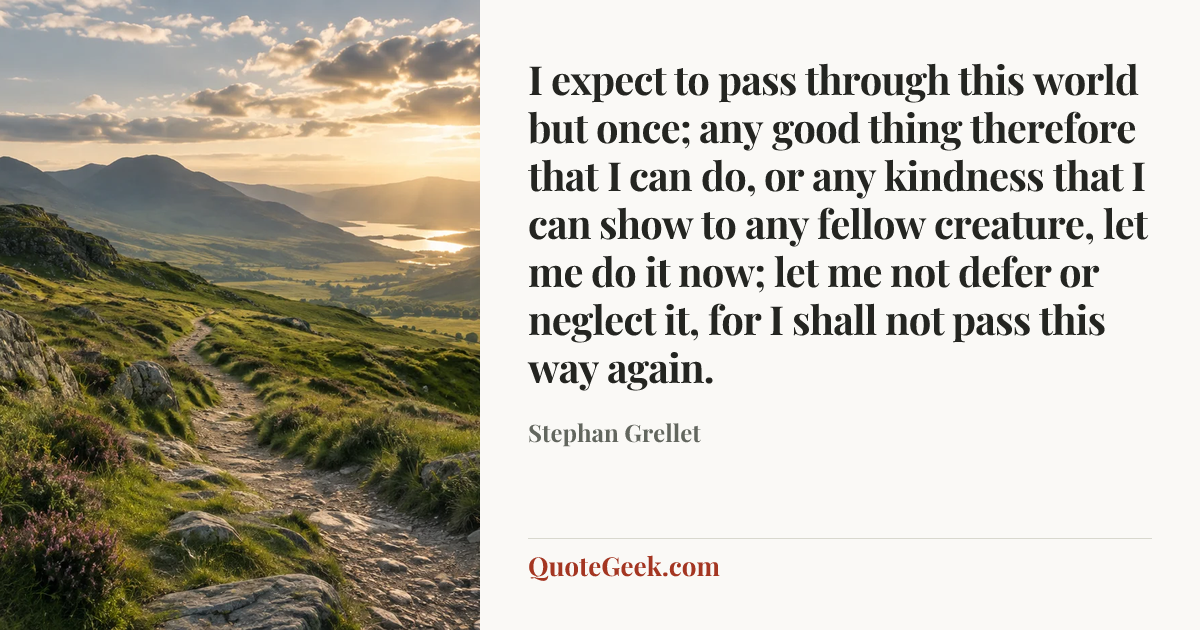 “I expect to pass through this world but once; any good thing therefore that I can do, or any kindness that I can show to any fellow creature, let me do it now; let me not defer or neglect it, for I shall not pass this way again.” — Stephan Grellet. Illustrated QuoteGeek card.