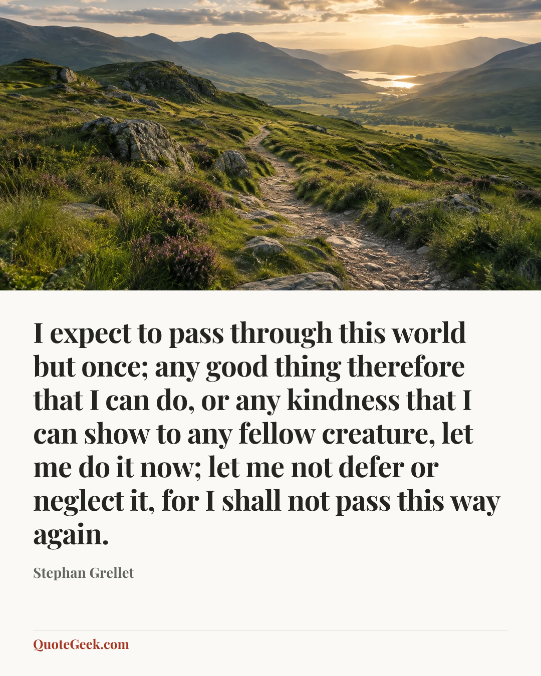 “I expect to pass through this world but once; any good thing therefore that I can do, or any kindness that I can show to any fellow creature, let me do it now; let me not defer or neglect it, for I shall not pass this way again.” — Stephan Grellet. Illustrated QuoteGeek card.