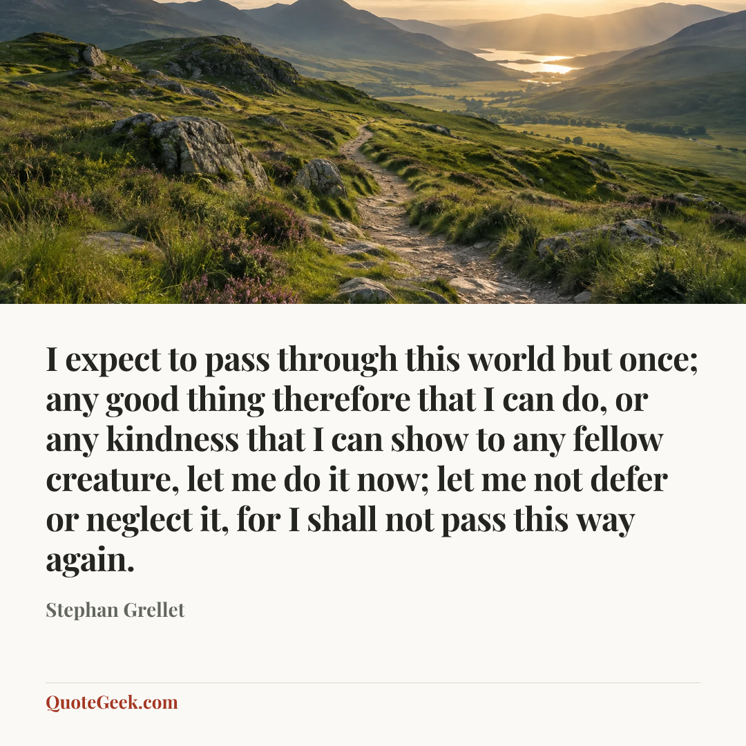 “I expect to pass through this world but once; any good thing therefore that I can do, or any kindness that I can show to any fellow creature, let me do it now; let me not defer or neglect it, for I shall not pass this way again.” — Stephan Grellet. Illustrated QuoteGeek card.
