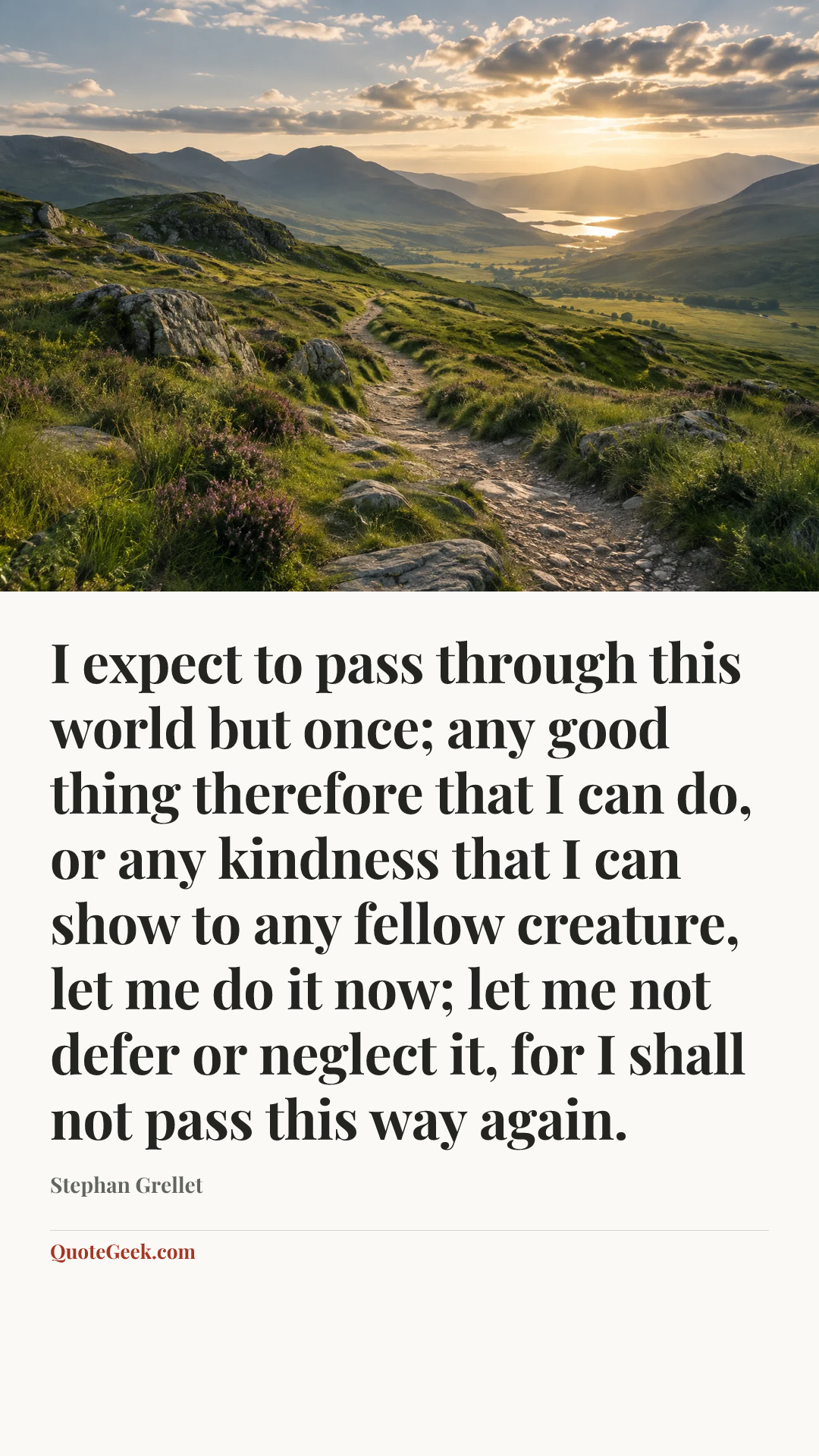“I expect to pass through this world but once; any good thing therefore that I can do, or any kindness that I can show to any fellow creature, let me do it now; let me not defer or neglect it, for I shall not pass this way again.” — Stephan Grellet. Illustrated QuoteGeek card.
